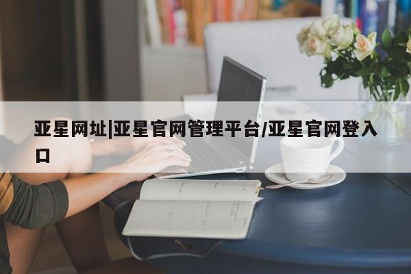 亚星代理开户 亚星管理平台亚星网址|亚星官网管理平台/亚星官网登入口