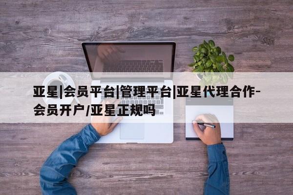 亚星代理开户 亚星管理平台亚星|会员平台|管理平台|亚星代理合作-会员开户/亚星正规吗