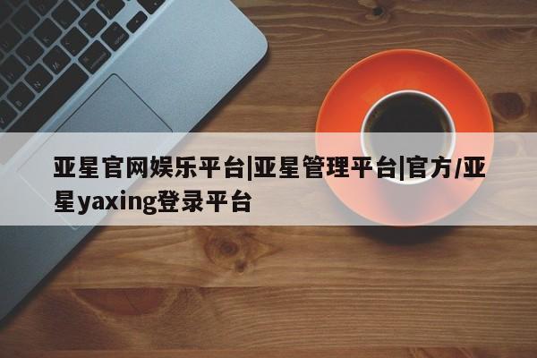 亚星代理开户 亚星管理平台亚星官网娱乐平台|亚星管理平台|官方/亚星yaxing登录平台