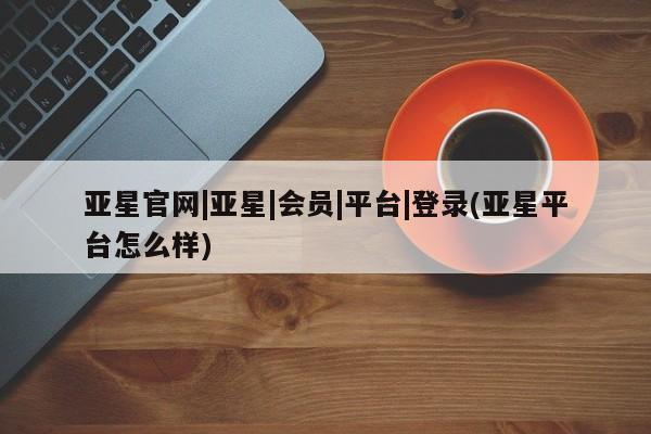 亚星代理开户 亚星管理平台亚星官网|亚星|会员|平台|登录(亚星平台怎么样)